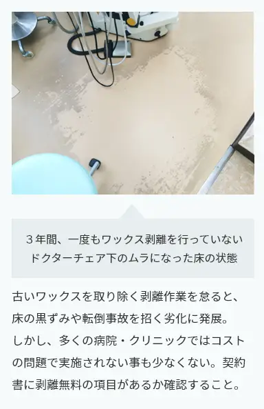 古いワックスを取り除く剥離作業を怠ると、
床の黒ずみや転倒事故を招く劣化に発展。
しかし、多くの病院・クリニックでは
コストの問題で実施されない事も少なくない。
契約書に剥離無料の項目があるか確認すること。